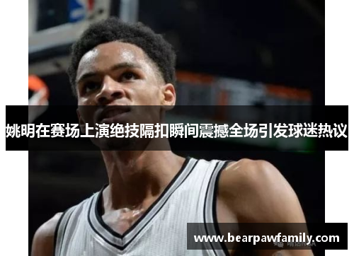 姚明在赛场上演绝技隔扣瞬间震撼全场引发球迷热议