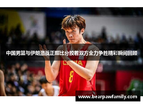 中国男篮与伊朗激战正酣比分胶着双方全力争胜精彩瞬间回顾
