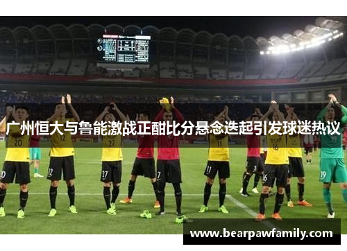 广州恒大与鲁能激战正酣比分悬念迭起引发球迷热议